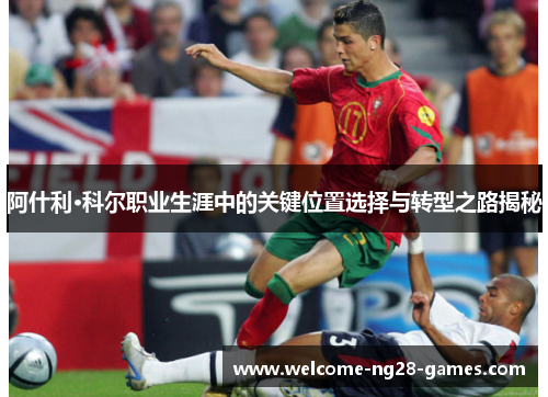 阿什利·科尔职业生涯中的关键位置选择与转型之路揭秘