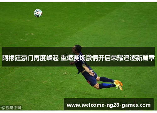 阿根廷豪门再度崛起 重燃赛场激情开启荣耀追逐新篇章