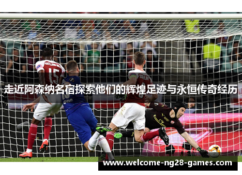走近阿森纳名宿探索他们的辉煌足迹与永恒传奇经历