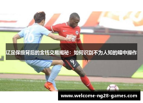 辽足保级背后的金钱交易揭秘：如何识别不为人知的暗中操作